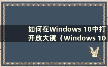 如何在Windows 10中打开放大镜（Windows 10中的放大镜在哪里）